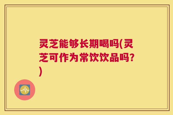 灵芝能够长期喝吗(灵芝可作为常饮饮品吗？)