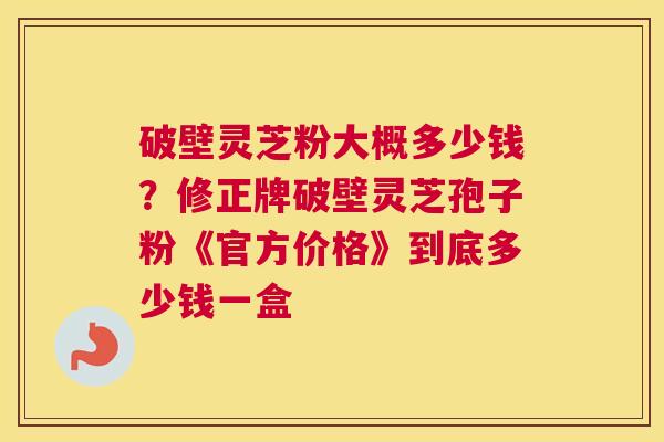 破壁灵芝粉大概多少钱？修正牌破壁灵芝孢子粉《官方价格》到底多少钱一盒