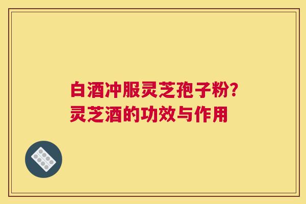 白酒冲服灵芝孢子粉？灵芝酒的功效与作用