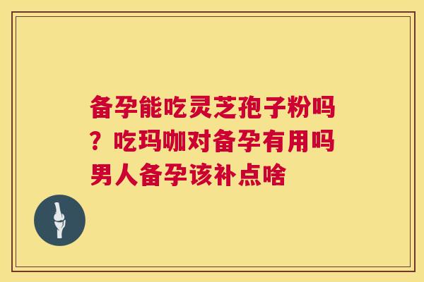 备孕能吃灵芝孢子粉吗？吃玛咖对备孕有用吗男人备孕该补点啥