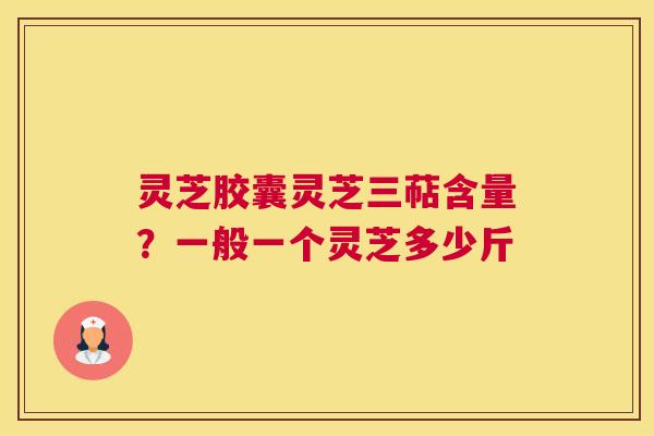 灵芝胶囊灵芝三萜含量？一般一个灵芝多少斤
