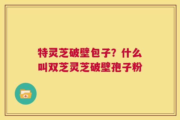 特灵芝破壁包子？什么叫双芝灵芝破壁孢子粉
