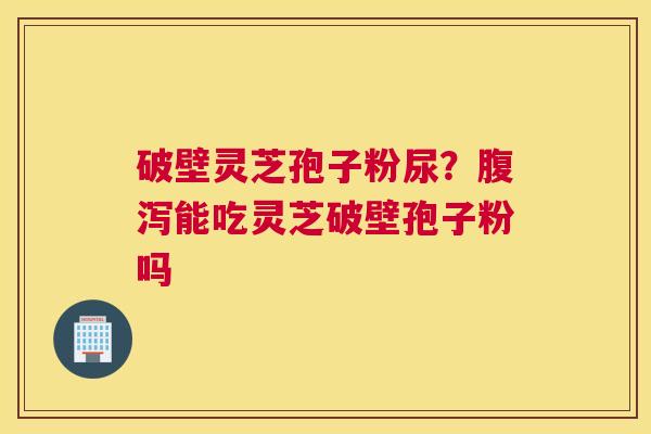 破壁灵芝孢子粉尿？能吃灵芝破壁孢子粉吗