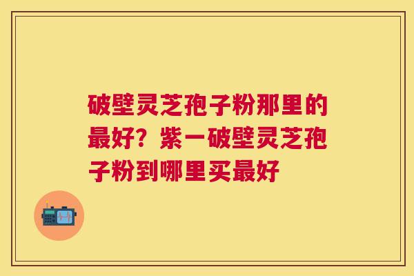 破壁灵芝孢子粉那里的好？紫一破壁灵芝孢子粉到哪里买好