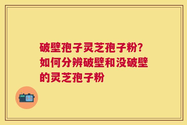 破壁孢子灵芝孢子粉？如何分辨破壁和没破壁的灵芝孢子粉