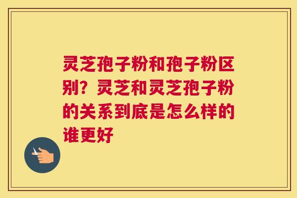 灵芝孢子粉和孢子粉区别？灵芝和灵芝孢子粉的关系到底是怎么样的谁更好
