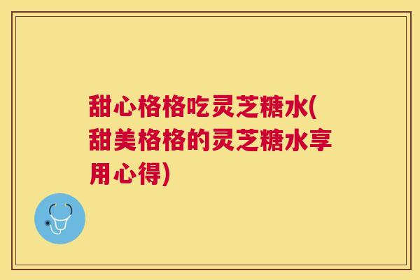 甜心格格吃灵芝糖水(甜美格格的灵芝糖水享用心得)