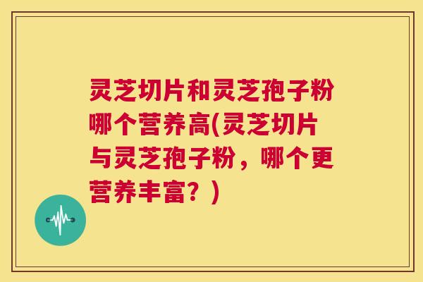 灵芝切片和灵芝孢子粉哪个营养高(灵芝切片与灵芝孢子粉，哪个更营养丰富？)