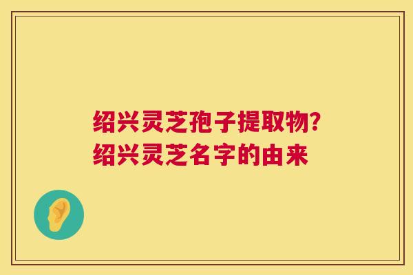 绍兴灵芝孢子提取物？绍兴灵芝名字的由来