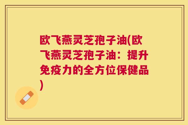 欧飞燕灵芝孢子油(欧飞燕灵芝孢子油：提升免疫力的全方位保健品)