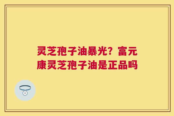 灵芝孢子油暴光？富元康灵芝孢子油是正品吗