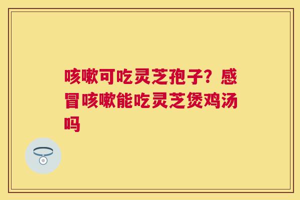 可吃灵芝孢子？能吃灵芝煲鸡汤吗