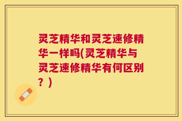 灵芝精华和灵芝速修精华一样吗(灵芝精华与灵芝速修精华有何区别？)