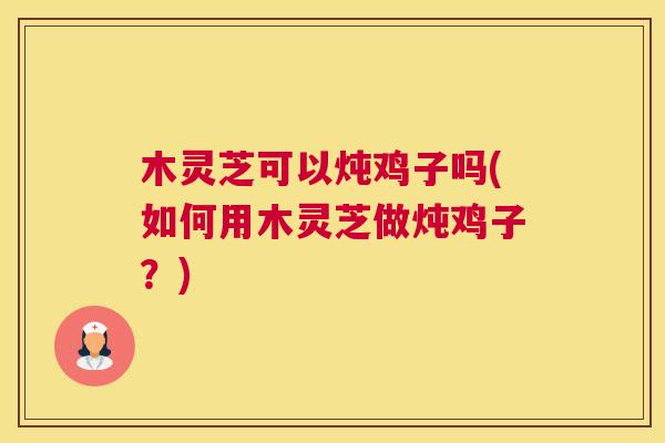 木灵芝可以炖鸡子吗(如何用木灵芝做炖鸡子？)