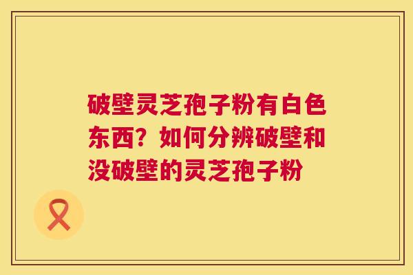 破壁灵芝孢子粉有白色东西？如何分辨破壁和没破壁的灵芝孢子粉