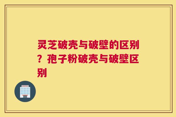 灵芝破壳与破壁的区别？孢子粉破壳与破壁区别