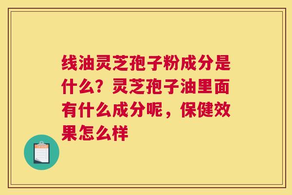 线油灵芝孢子粉成分是什么？灵芝孢子油里面有什么成分呢，保健效果怎么样