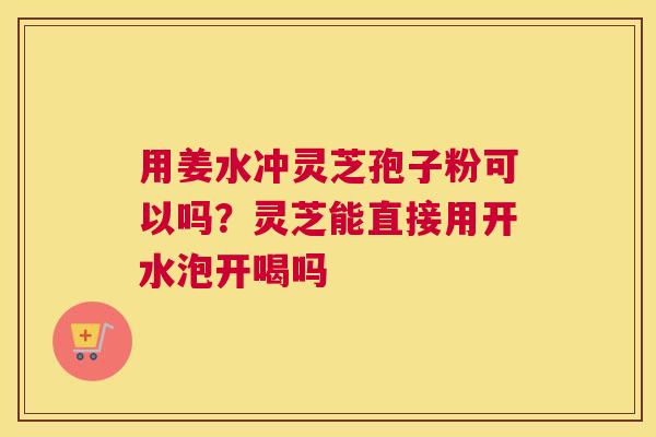用姜水冲灵芝孢子粉可以吗？灵芝能直接用开水泡开喝吗