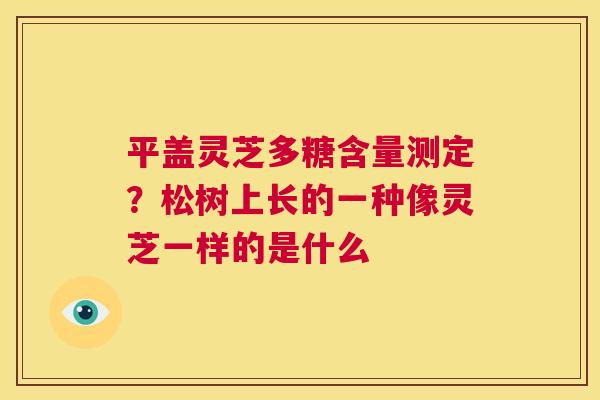 平盖灵芝多糖含量测定？松树上长的一种像灵芝一样的是什么