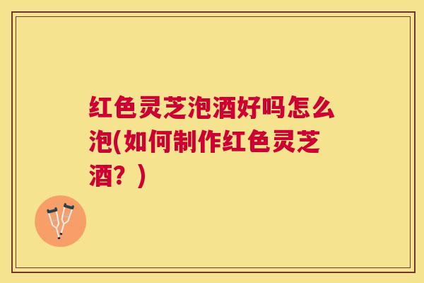 红色灵芝泡酒好吗怎么泡(如何制作红色灵芝酒？)