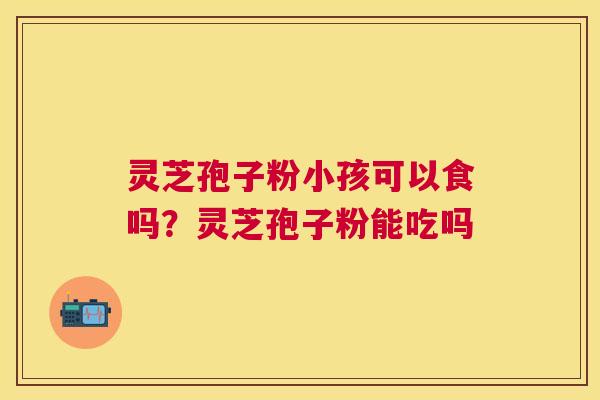 灵芝孢子粉小孩可以食吗？灵芝孢子粉能吃吗