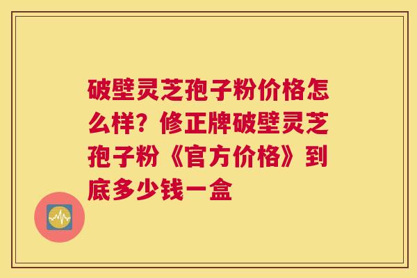 破壁灵芝孢子粉价格怎么样？修正牌破壁灵芝孢子粉《官方价格》到底多少钱一盒