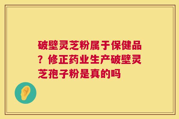 破壁灵芝粉属于保健品？修正药业生产破壁灵芝孢子粉是真的吗