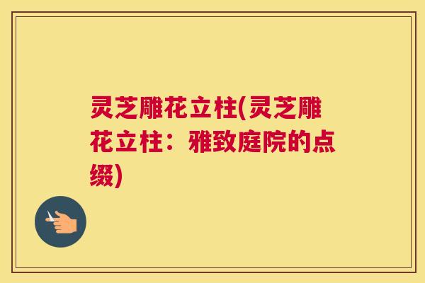 灵芝雕花立柱(灵芝雕花立柱：雅致庭院的点缀)