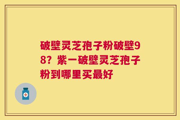 破壁灵芝孢子粉破壁98？紫一破壁灵芝孢子粉到哪里买好