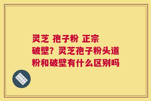 灵芝 孢子粉 正宗 破壁？灵芝孢子粉头道粉和破壁有什么区别吗