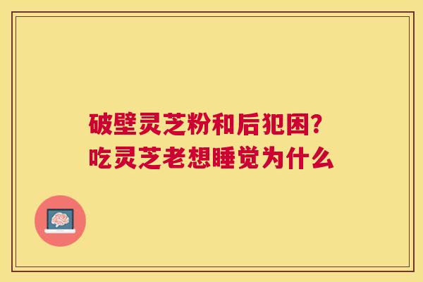 破壁灵芝粉和后犯困？吃灵芝老想睡觉为什么