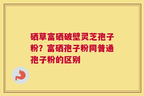 硒草富硒破壁灵芝孢子粉？富硒孢子粉同普通孢子粉的区别
