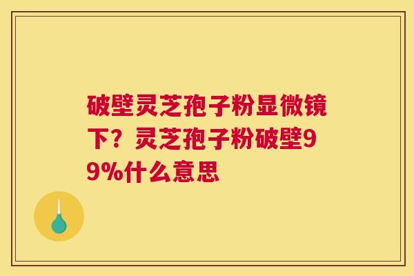 破壁灵芝孢子粉显微镜下？灵芝孢子粉破壁99%什么意思