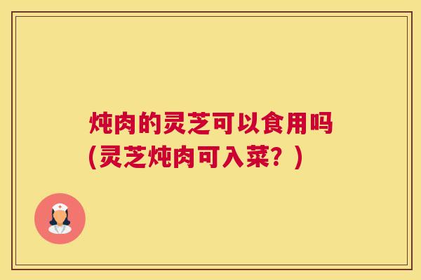 炖肉的灵芝可以食用吗(灵芝炖肉可入菜？)