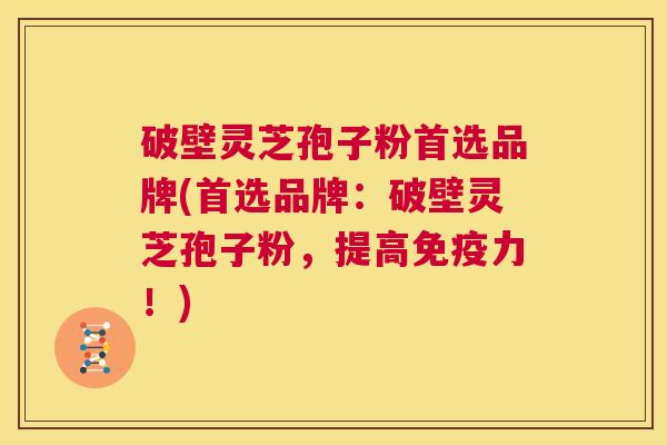 破壁灵芝孢子粉首选品牌(首选品牌：破壁灵芝孢子粉，提高免疫力！)