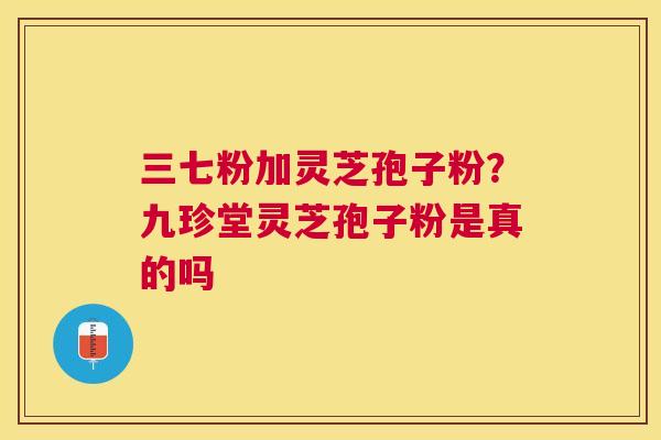 三七粉加灵芝孢子粉？九珍堂灵芝孢子粉是真的吗