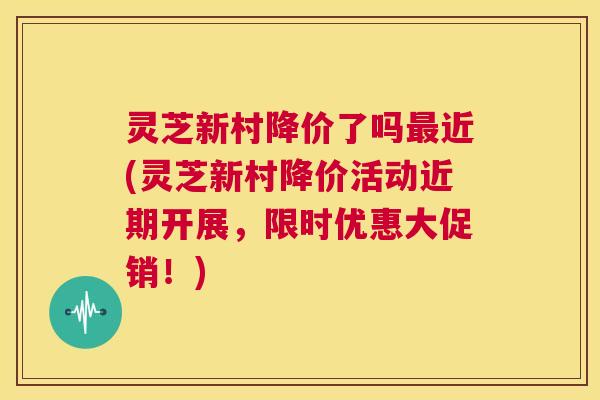 灵芝新村降价了吗近(灵芝新村降价活动近期开展，限时优惠大促销！)