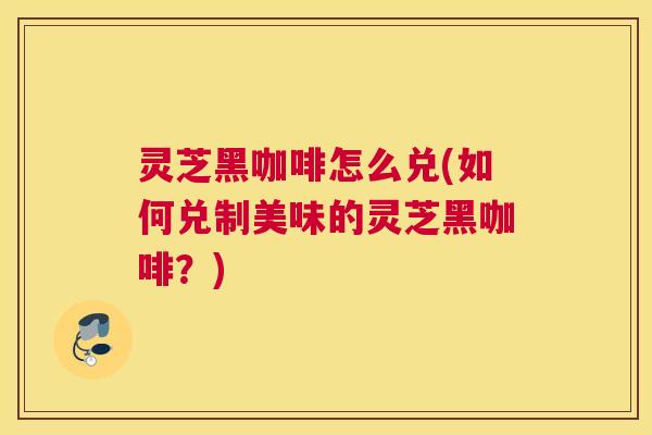 灵芝黑咖啡怎么兑(如何兑制美味的灵芝黑咖啡？)