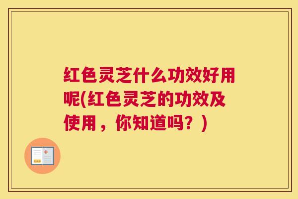 红色灵芝什么功效好用呢(红色灵芝的功效及使用，你知道吗？)