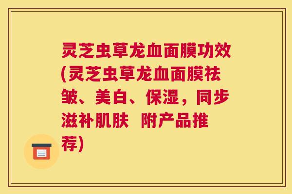 灵芝虫草龙面膜功效(灵芝虫草龙面膜祛皱、美白、保湿，同步滋补  附产品推荐)