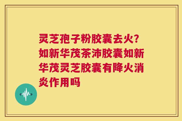 灵芝孢子粉胶囊去火？如新华茂茶沛胶囊如新华茂灵芝胶囊有降火作用吗