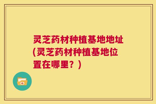 灵芝药材种植基地地址(灵芝药材种植基地位置在哪里？)
