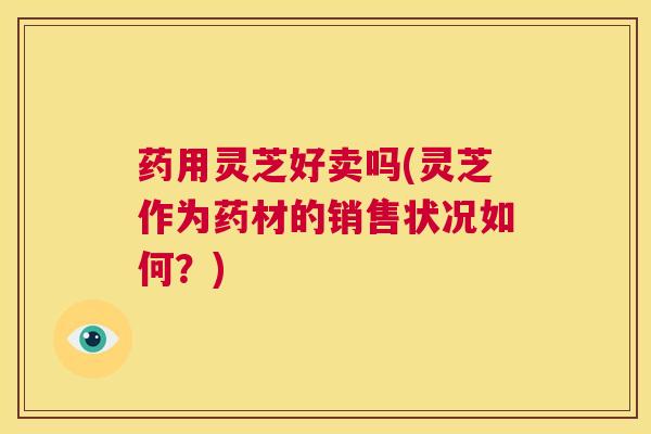 药用灵芝好卖吗(灵芝作为药材的销售状况如何？)