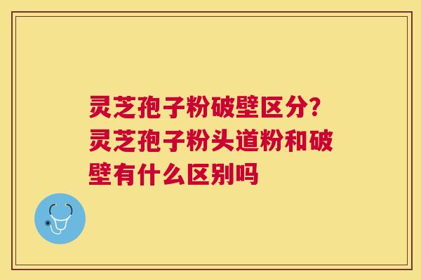 灵芝孢子粉破壁区分？灵芝孢子粉头道粉和破壁有什么区别吗