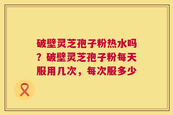 破壁灵芝孢子粉热水吗？破壁灵芝孢子粉每天服用几次，每次服多少