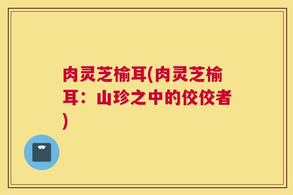 肉灵芝榆耳(肉灵芝榆耳：山珍之中的佼佼者)