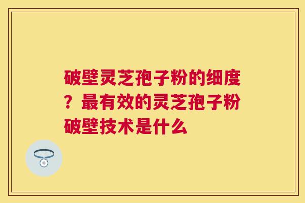 破壁灵芝孢子粉的细度？有效的灵芝孢子粉破壁技术是什么