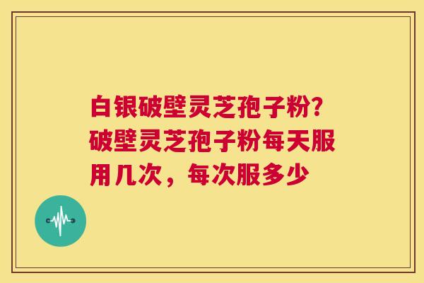 白银破壁灵芝孢子粉？破壁灵芝孢子粉每天服用几次，每次服多少