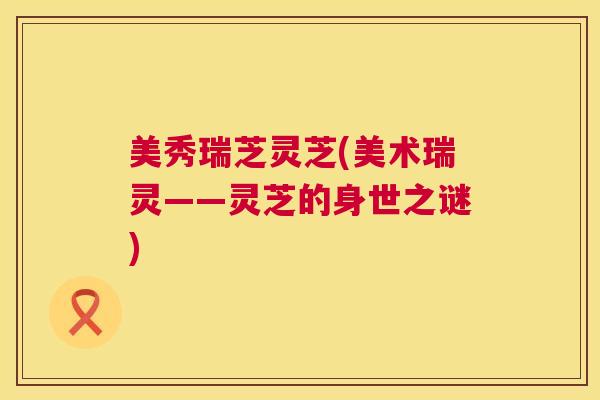 美秀瑞芝灵芝(美术瑞灵——灵芝的身世之谜)