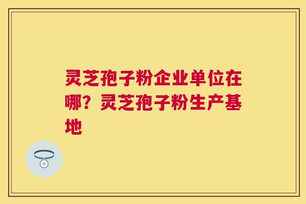 灵芝孢子粉企业单位在哪？灵芝孢子粉生产基地